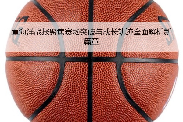 覃海洋战报聚焦赛场突破与成长轨迹全面解析新篇章