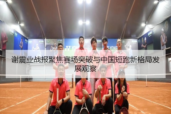 谢震业战报聚焦赛场突破与中国短跑新格局发展观察